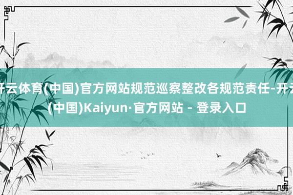 开云体育(中国)官方网站规范巡察整改各规范责任-开云(中国)